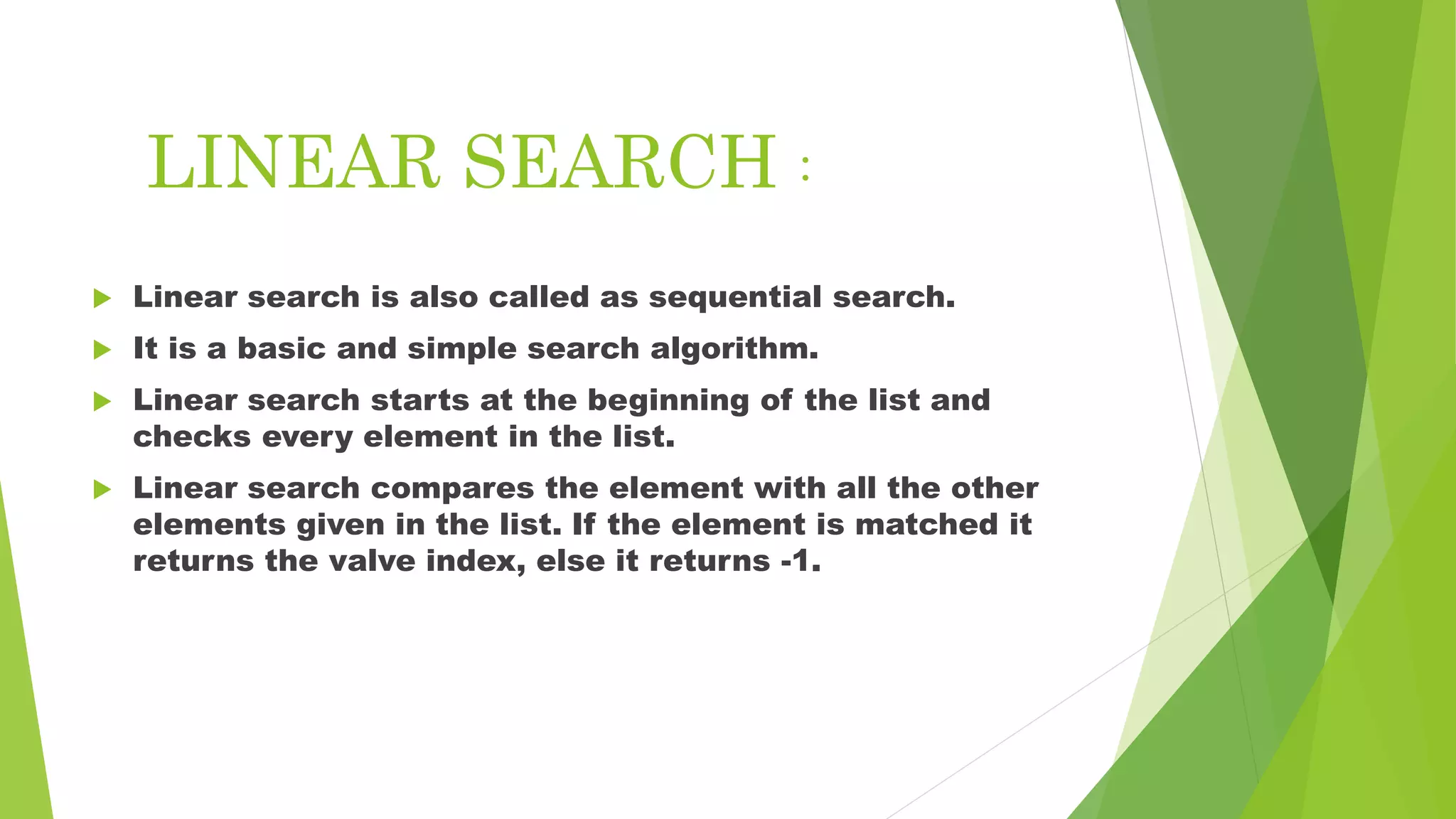 LINEAR SEARCH :
 Linear search is also called as sequential search.
 It is a basic and simple search algorithm.
 Linear search starts at the beginning of the list and
checks every element in the list.
 Linear search compares the element with all the other
elements given in the list. If the element is matched it
returns the valve index, else it returns -1.
 