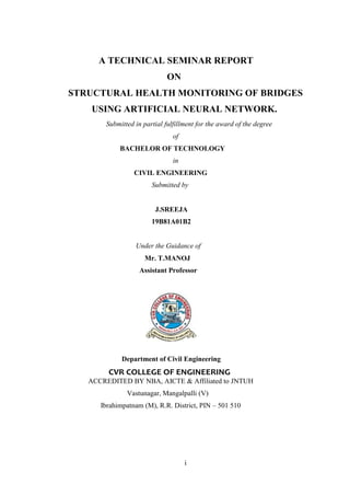i
A TECHNICAL SEMINAR REPORT
ON
STRUCTURAL HEALTH MONITORING OF BRIDGES
USING ARTIFICIAL NEURAL NETWORK.
Submitted in partial fulfillment for the award of the degree
of
BACHELOR OF TECHNOLOGY
in
CIVIL ENGINEERING
Submitted by
J.SREEJA
19B81A01B2
Under the Guidance of
Mr. T.MANOJ
Assistant Professor
Department of Civil Engineering
CVR COLLEGE OF ENGINEERING
ACCREDITED BY NBA, AICTE & Affiliated to JNTUH
Vastunagar, Mangalpalli (V)
Ibrahimpatnam (M), R.R. District, PIN – 501 510
 