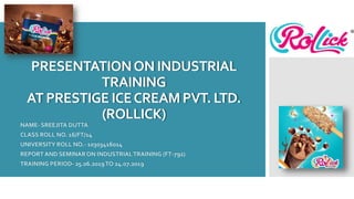 PRESENTATIONON INDUSTRIAL
TRAINING
AT PRESTIGE ICECREAM PVT. LTD.
(ROLLICK)
NAME- SREEJITA DUTTA
CLASS ROLL NO. 16/FT/14
UNIVERSITY ROLL NO.- 10303416014
REPORT AND SEMINARON INDUSTRIALTRAINING (FT-792)
TRAINING PERIOD- 25.06.2019TO 24.07.2019
 