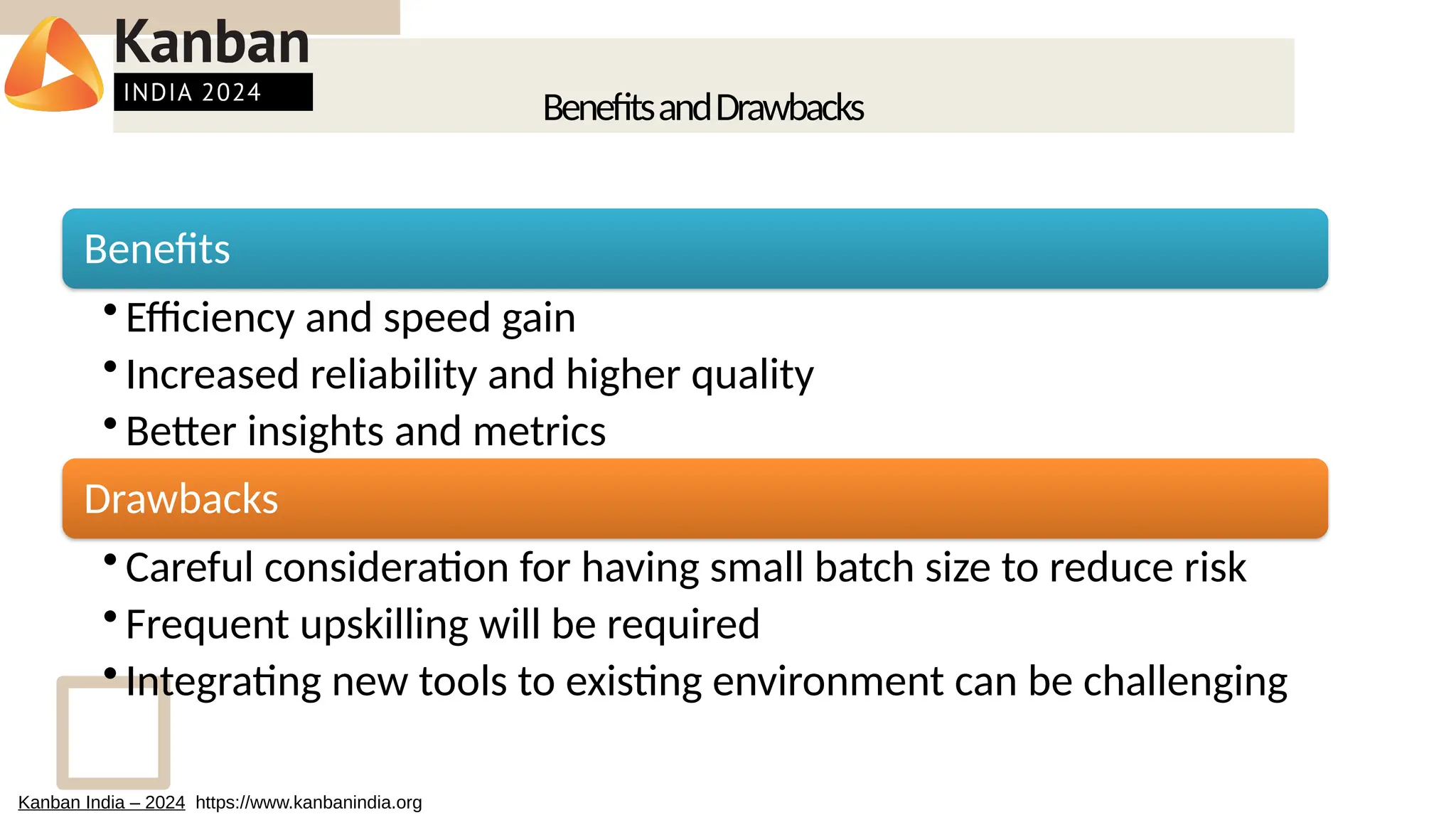 BenefitsandDrawbacks
Benefits
• Efficiency and speed gain
• Increased reliability and higher quality
• Better insights and metrics
Drawbacks
• Careful consideration for having small batch size to reduce risk
• Frequent upskilling will be required
• Integrating new tools to existing environment can be challenging
Kanban India – 2024 https://www.kanbanindia.org
 