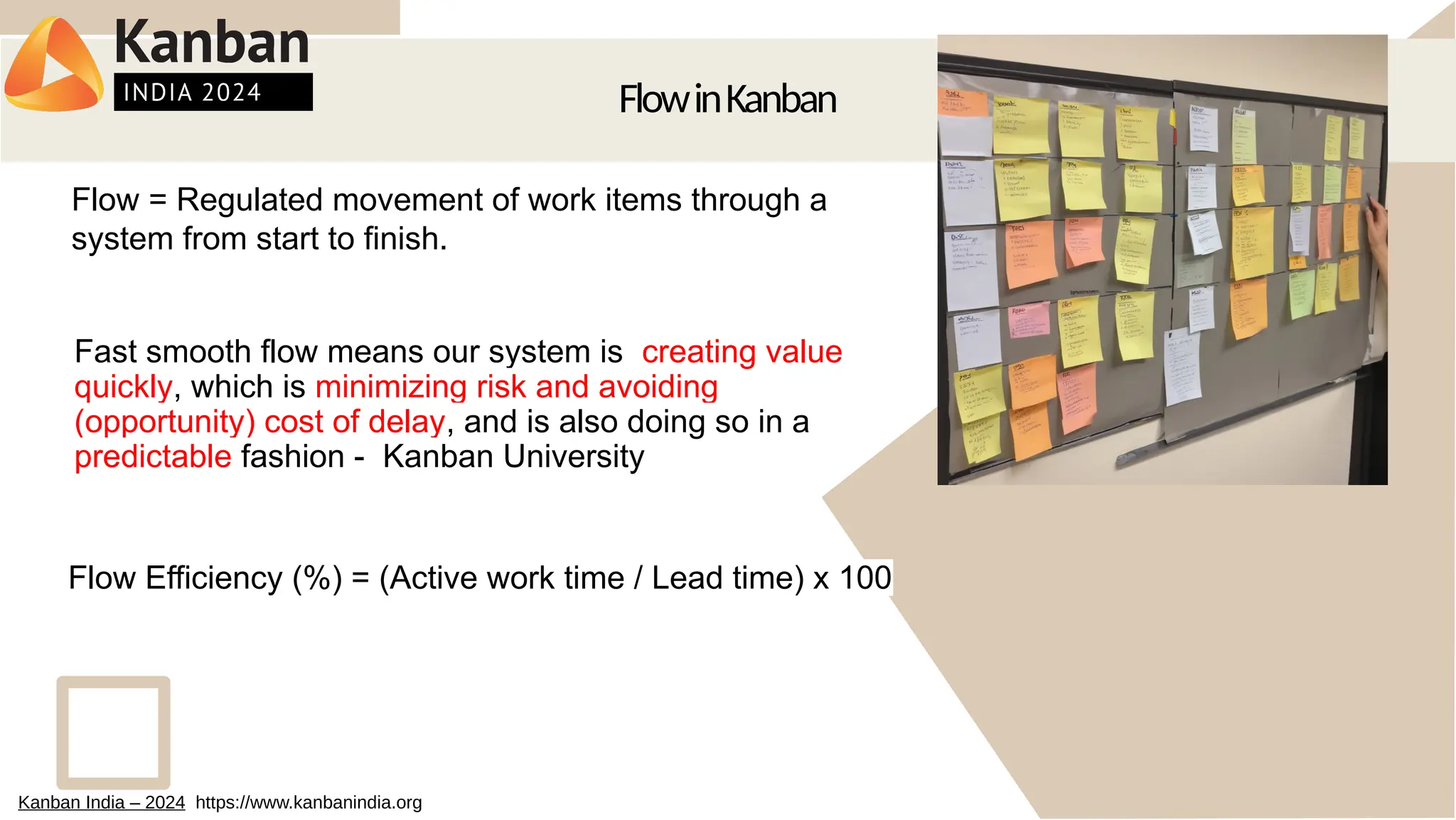 FlowinKanban
Fast smooth flow means our system is creating value
quickly, which is minimizing risk and avoiding
(opportunity) cost of delay, and is also doing so in a
predictable fashion - Kanban University
Flow = Regulated movement of work items through a
system from start to finish.
Flow Efficiency (%) = (Active work time / Lead time) x 100
Kanban India – 2024 https://www.kanbanindia.org
 