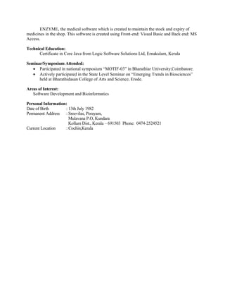 ENZYME, the medical software which is created to maintain the stock and expiry of
medicines in the shop. This software is created using Front-end: Visual Basic and Back end: MS
Access.

Technical Education:
      Certificate in Core Java from Logic Software Solutions Ltd, Ernakulam, Kerala

Seminar/Symposium Attended:
   • Participated in national symposium “MOTIF-03” in Bharathiar University,Coimbatore.
   • Actively participated in the State Level Seminar on “Emerging Trends in Biosciences”
      held at Bharathidasan College of Arts and Science, Erode.

Areas of Interest:
   Software Development and Bioinformatics

Personal Information:
Date of Birth       : 13th July 1982
Permanent Address : Sreevilas, Perayam,
                      Mulavana P.O, Kundara
                      Kollam Dist., Kerala – 691503 Phone: 0474-2524521
Current Location    : Cochin,Kerala
 