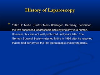 History of Laparoscopy
 1985: Dr. Muhe (Prof Dr Med - Böblingen, Germany) performed
the first successful laparoscopic cholecystectomy in a human.
However, this was not well publicized until years later. The
German Surgical Society rejected Mühe in 1986 after he reported
that he had performed the first laparoscopic cholecystectomy.

 