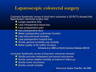 Laparoscopic colorectal surgery
Cochrane Systematic review of short term outcomes in 25 RCTs showed that
laparoscopic colorectal surgery had:
 Longer operative time
 Less intraoperative blood loss
 Less postoperative pain
 less postoperative ileus
 Better postoperative pulmonary function
 Less total and local morbidity
 Less postoperative hospital stay
 Similar general morbidity and mortality
 Better quality of life (within 30 days)
Schwenk et al. 2005 Jul 20;(3):Cochrane Database 003145

Cochrane Systematic review of long term outcomes showed:
 Similar port-site metastases and wound recurrences
 Similar cancer-related mortality at maximum follow-up
 Similar tumor recurrence
 Similar overall mortality
Kuhry et al. Cancer Treat Rev. Oct 2008

 