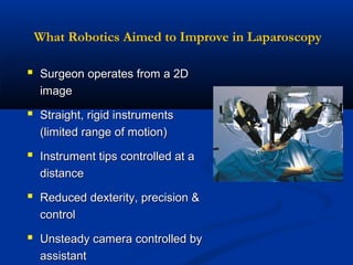 What Robotics Aimed to Improve in Laparoscopy

 Surgeon operates from a 2D
image

 Straight, rigid instruments
(limited range of motion)

 Instrument tips controlled at a
distance

 Reduced dexterity, precision &
control

 Unsteady camera controlled by
assistant

 