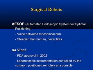 Surgical Robots
AESOP (Automated Endoscopic System for Optimal
Positioning)
- Voice activated mechanical arm
- Steadier than human, never tires

da Vinci®
- FDA approval in 2002
- Laparoscopic instrumentation controlled by the
surgeon, positioned remotely at a console

 