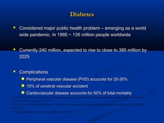 Diabetes
 Considered major public health problem – emerging as a world
wide pandemic. In 1995 ~ 135 million people worldwide

 Currently 240 million, expected to rise to close to 380 million by
2025

 Complications
 Peripheral vascular disease (PVD) accounts for 20-30%
 10% of cerebral vascular accident
 Cardiovascular disease accounts for 50% of total mortality
1. Venkat et al Diabetes–a common, growing, serious, costly, and potentially preventable public health problem. Diabetes Res
Clin Pract. 2000; 5 (Suppl2): S77–S784.
2. H. King et Global burden of diabetes, 1995-2025: prevalence, numerical estimates and projections. Diabetes Care 21 (1998)
1414-1431.
3. Annals of Surgery. Volume 251, Number 3, March 2010

 