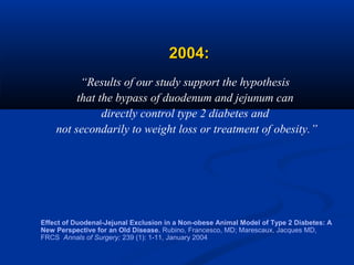 2004:
“Results of our study support the hypothesis
that the bypass of duodenum and jejunum can
directly control type 2 diabetes and
not secondarily to weight loss or treatment of obesity.”

Effect of Duodenal-Jejunal Exclusion in a Non-obese Animal Model of Type 2 Diabetes: A
New Perspective for an Old Disease. Rubino, Francesco, MD; Marescaux, Jacques MD,
FRCS Annals of Surgery; 239 (1): 1-11, January 2004

 