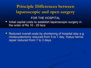 Principle Differences between
laparoscopic and open surgery


FOR THE HOSPITAL
Initial capital costs to establish laparoscopic surgery in
the order of Rs 10 - 20 lacs

 Reduced overall costs by shortening of hospital stay e.g.
cholecystectomy reduced from 5 to 1 day, hiatus hernia
repair reduced from 7 to 3 days.

 