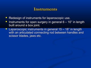 Instruments
 Redesign of instruments for laparoscopic use.
 Instruments for open surgery in general 6 – 10” in length


built around a box joint.
Laparoscopic instruments in general 15 – 18” in length
with an articulated connecting rod between handles and
scissor blades, jaws etc.

 