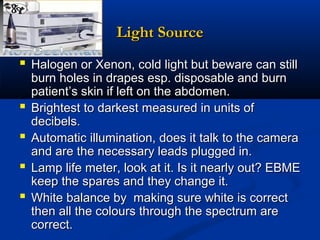 Light Source
 Halogen or Xenon, cold light but beware can still





burn holes in drapes esp. disposable and burn
patient’s skin if left on the abdomen.
Brightest to darkest measured in units of
decibels.
Automatic illumination, does it talk to the camera
and are the necessary leads plugged in.
Lamp life meter, look at it. Is it nearly out? EBME
keep the spares and they change it.
White balance by making sure white is correct
then all the colours through the spectrum are
correct.

 