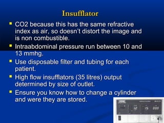 Insufflator
 CO2 because this has the same refractive





index as air, so doesn’t distort the image and
is non combustible.
Intraabdominal pressure run between 10 and
13 mmhg.
Use disposable filter and tubing for each
patient.
High flow insufflators (35 litres) output
determined by size of outlet.
Ensure you know how to change a cylinder
and were they are stored.

 
