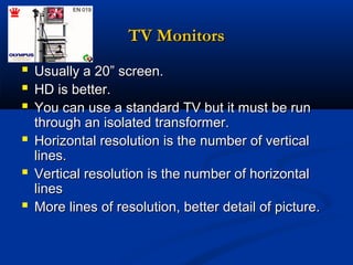 TV Monitors







Usually a 20” screen.
HD is better.
You can use a standard TV but it must be run
through an isolated transformer.
Horizontal resolution is the number of vertical
lines.
Vertical resolution is the number of horizontal
lines
More lines of resolution, better detail of picture.

 