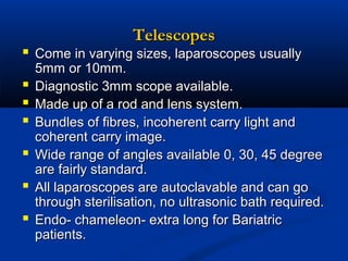 Telescopes

 Come in varying sizes, laparoscopes usually







5mm or 10mm.
Diagnostic 3mm scope available.
Made up of a rod and lens system.
Bundles of fibres, incoherent carry light and
coherent carry image.
Wide range of angles available 0, 30, 45 degree
are fairly standard.
All laparoscopes are autoclavable and can go
through sterilisation, no ultrasonic bath required.
Endo- chameleon- extra long for Bariatric
patients.

 