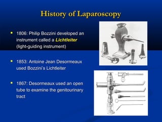 History of Laparoscopy
 1806: Philip Bozzini developed an
instrument called a Lichtleiter
(light-guiding instrument)

 1853: Antoine Jean Desormeaux
used Bozzini’s Lichtleiter

 1867: Desormeaux used an open
tube to examine the genitourinary
tract

 