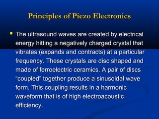 Principles of Piezo Electronics
 The ultrasound waves are created by electrical
energy hitting a negatively charged crystal that
vibrates (expands and contracts) at a particular
frequency. These crystals are disc shaped and
made of ferroelectric ceramics. A pair of discs
“coupled” together produce a sinusoidal wave
form. This coupling results in a harmonic
waveform that is of high electroacoustic
efficiency.

 