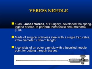 VERESS NEEDLE

 1938 - Janos Veress, of Hungary, developed the springloaded needle. to perform therapeutic pneumothorax
(TB).

 Made of surgical stainless steel with a single trap valve.
2mm diameter x 80mm length

 It consists of an outer cannula with a bevelled needle
point for cutting through tissues.

 