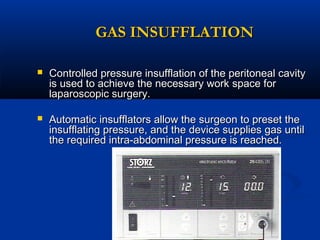 GAS INSUFFLATION


Controlled pressure insufflation of the peritoneal cavity
is used to achieve the necessary work space for
laparoscopic surgery.



Automatic insufflators allow the surgeon to preset the
insufflating pressure, and the device supplies gas until
the required intra-abdominal pressure is reached.

 