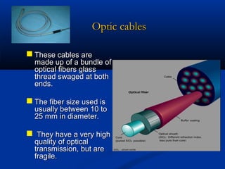 Optic cables
 These cables are

made up of a bundle of
optical fibers glass
thread swaged at both
ends.

 The fiber size used is

usually between 10 to
25 mm in diameter.

 They have a very high
quality of optical
transmission, but are
fragile.

 