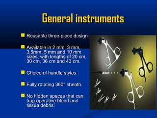 General instruments
 Reusable three-piece design
 Available in 2 mm, 3 mm,

3.5mm, 5 mm and 10 mm
sizes, with lengths of 20 cm,
30 cm, 36 cm and 43 cm.

 Choice of handle styles.
 Fully rotating 360° sheath.
 No hidden spaces that can
trap operative blood and
tissue debris.

 