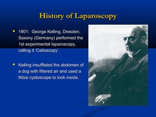 History of Laparoscopy
 1901: George Kelling, Dresden,
Saxony (Germany) performed the
1st experimental laparoscopy,
calling it ‘Celioscopy’.

 Kelling insufflated the abdomen of
a dog with filtered air and used a
Nitze cystoscope to look inside.

 