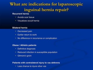 What are indications for laparoscopic
inguinal hernia repair?
Recurrent hernia
• Avoids scar tissue
• Visualizes occult hernia
Bilateral hernia
• Decreased pain
• Earlier return to work
• No difference in recurrence or complication
Obese / Athletic patients
• Definitive diagnosis
• Reduced infection in susceptible population
• Gilmore’s groin
Patients with contralateral injury to vas deferens
• Less chance to injure other vas

 