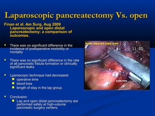Laparoscopic pancreatectomy Vs. open
Finan et al. Am Surg. Aug 2009
Laparoscopic and open distal
pancreatectomy: a comparison of
outcomes.

 There was no significant difference in the
incidence of postoperative morbidity or
mortality

 There was no significant difference in the rate
of all pancreatic fistula formation or clinically
significant leaks

 Lparoscopic technique had decreased:
 operative time
 blood loss
 length of stay in the lap group.

 Conclusion
 Lap and open distal pancreatectomy are
performed safely at high-volume
pancreatic surgery centers.

 