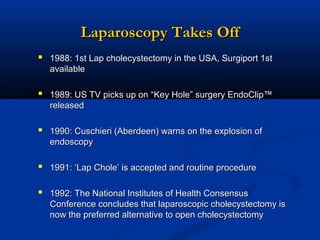 Laparoscopy Takes Off
 1988: 1st Lap cholecystectomy in the USA, Surgiport 1st
available

 1989: US TV picks up on “Key Hole” surgery EndoClip™
released

 1990: Cuschieri (Aberdeen) warns on the explosion of
endoscopy

 1991: ‘Lap Chole’ is accepted and routine procedure
 1992: The National Institutes of Health Consensus
Conference concludes that laparoscopic cholecystectomy is
now the preferred alternative to open cholecystectomy

 