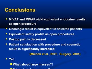Conclusions
 MIVAT and MIVAP yield equivalent endocrine results
as open procedure






Oncologic result is equivalent in selected patients
Equivalent safety profile as open procedures
Postop pain is decreased
Patient satisfaction with procedure and cosmetic
result is significantly increased
(Miccoli et al., RCT, Surgery. 2001)

 Yet:
 What about large masses?!

 