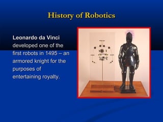 History of Robotics
Leonardo da Vinci
developed one of the
first robots in 1495 – an
armored knight for the
purposes of
entertaining royalty.

 