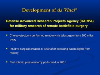 Development of da Vinci®
Defense Advanced Research Projects Agency (DARPA)
for military research of remote battlefield surgery
 Cholecystectomy performed remotely via telesurgery from 300 miles
away

 Intuitive surgical created in 1999 after acquiring patent rights from
military

 First robotic prostatectomy performed in 2001

 