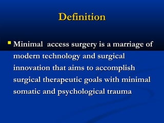 Definition
 Minimal access surgery is a marriage of
modern technology and surgical
innovation that aims to accomplish
surgical therapeutic goals with minimal
somatic and psychological trauma

 