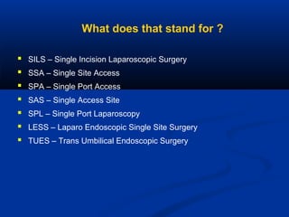 What does that stand for ?








SILS – Single Incision Laparoscopic Surgery
SSA – Single Site Access
SPA – Single Port Access
SAS – Single Access Site
SPL – Single Port Laparoscopy
LESS – Laparo Endoscopic Single Site Surgery
TUES – Trans Umbilical Endoscopic Surgery

 