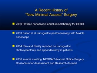 A Recent History of
“New Minimal Access” Surgery
 2000 Flexible endoscopic endoluminal therapy for GERD
 2003 Kalloo et al transgastric peritoneoscopy with flexible
endoscope

 2004 Rao and Reddy reported on transgastric
cholecystectomy and appendectomy in patients

 2006 summit meeting: NOSCAR (Natural Orifice Surgery
Consortium for Assessment and Research) formed

 