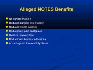 Alleged NOTES Benefits








No surface incision
Reduced surgical site infection
Reduced visible scarring
Reduction in pain analgesics
Quicker recovery time
Reduction in hernias, adhesions
Advantages in the morbidly obese

 