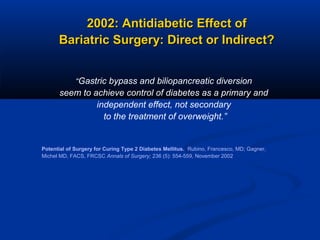 2002: Antidiabetic Effect of
Bariatric Surgery: Direct or Indirect?
“Gastric bypass and biliopancreatic diversion

seem to achieve control of diabetes as a primary and
independent effect, not secondary
to the treatment of overweight.”

Potential of Surgery for Curing Type 2 Diabetes Mellitus. Rubino, Francesco, MD; Gagner,
Michel MD, FACS, FRCSC Annals of Surgery; 236 (5): 554-559, November 2002

 