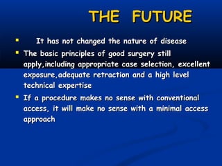 THE FUTURE

It has not changed the nature of disease
 The basic principles of good surgery still

apply,including appropriate case selection, excellent
exposure,adequate retraction and a high level
technical expertise

 If a procedure makes no sense with conventional

access, it will make no sense with a minimal access
approach

 