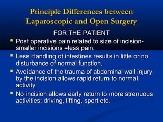 Principle Differences between
Laparoscopic and Open Surgery





FOR THE PATIENT
Post operative pain related to size of incisionsmaller incisions =less pain.
Less Handling of intestines results in little or no
disturbance of normal function.
Avoidance of the trauma of abdominal wall injury
by the incision allows rapid return to normal
activity
No incision allows early return to more strenuous
activities: driving, lifting, sport etc.

 