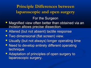 Principle Differences between
laparoscopic and open surgery







For the Surgeon
Magnified view often better than obtained via an
incision allows precise dissection.
Altered (but not absent) tactile response
Two dimensional (flat screen) view.
Usually (but not always) longer operating time
Need to develop entirely different operating
technique
Adaptation of principles of open surgery to
laparoscopic surgery.

 