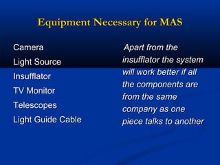Equipment Necessary for MAS
Camera
Light Source
Insufflator
TV Monitor
Telescopes
Light Guide Cable

Apart from the
insufflator the system
will work better if all
the components are
from the same
company as one
piece talks to another

 