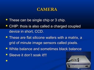 CAMERA
 These can be single chip or 3 chip.
 CHIP: thois is also called a charged coupled
device in short, CCD.

 These are flat silicone wafers with a matrix, a
grid of minute image sensors called pixels.

 White balance and sometimes black balance
 Sleeve it don’t soak it!!!


 
