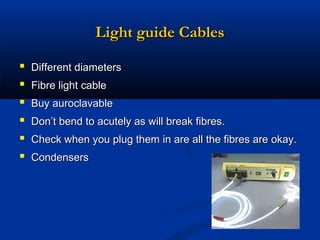 Light guide Cables







Different diameters
Fibre light cable
Buy auroclavable
Don’t bend to acutely as will break fibres.
Check when you plug them in are all the fibres are okay.
Condensers

 