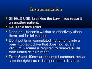 Instrumentation
 SINGLE USE: breaking the Law if you reuse it






on another patient.
Reusable take apart.
Need an ultrasonic washer to effectively clean
them, not for telescopes.
Don’t put 5mm cannulated instruments into a
bench top autoclave that does not have a
vacuum: vacuum is required to remove all air
form lumen of instrument.
Ports 5 and 10mm are the most common, make
sure the right trocar is in port and is it sharp.

 