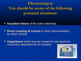 Electrosurgery
You should be aware of the following
potential situations:
 Insulation failure of the active electrode.
 Direct coupling of current to other instrumentation
by direct contact.

 Capacitance which may be created by two electrical
conductors separated by an insulator

 