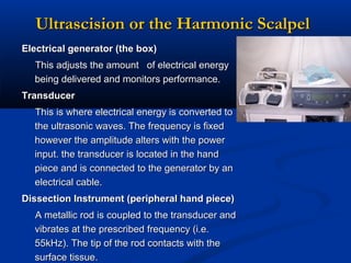 Ultrascision or the Harmonic Scalpel
Electrical generator (the box)
This adjusts the amount of electrical energy
being delivered and monitors performance.
Transducer
This is where electrical energy is converted to
the ultrasonic waves. The frequency is fixed
however the amplitude alters with the power
input. the transducer is located in the hand
piece and is connected to the generator by an
electrical cable.
Dissection Instrument (peripheral hand piece)
A metallic rod is coupled to the transducer and
vibrates at the prescribed frequency (i.e.
55kHz). The tip of the rod contacts with the
surface tissue.

 