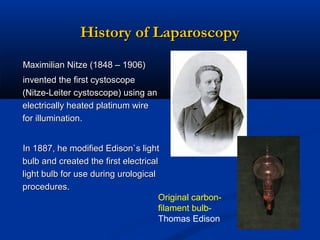 History of Laparoscopy
Maximilian Nitze (1848 – 1906)
invented the first cystoscope
(Nitze-Leiter cystoscope) using an
electrically heated platinum wire
for illumination.
In 1887, he modified Edison`s light
bulb and created the first electrical
light bulb for use during urological
procedures.
Original carbonfilament bulbThomas Edison

 