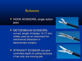 Scissors


HOOK SCISSORS, single action
jaws



METZENBAUM SCISSORS,

curved, length of blades 12-17 mm,
widely used as an instrument for
mechanical dissection in
laparoscopic surgery.   


STRAIGHT SCISSOR can give

controlled depth of cutting because
it has only one moving jaw.

 