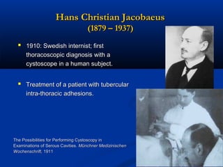 Hans Christian Jacobaeus
(1879 – 1937)
 1910: Swedish internist; first
thoracoscopic diagnosis with a
cystoscope in a human subject.

 Treatment of a patient with tubercular
intra-thoracic adhesions.

The Possibilities for Performing Cystoscopy in
Examinations of Serous Cavities. Münchner Medizinischen
Wochenschrift, 1911

 