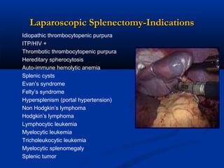 Laparoscopic Splenectomy-Indications
Idiopathic thrombocytopenic purpura
ITP/HIV +
Thrombotic thrombocytopenic purpura
Hereditary spherocytosis
Auto-immune hemolytic anemia
Splenic cysts
Evan’s syndrome
Felty’s syndrome
Hypersplenism (portal hypertension)
Non Hodgkin’s lymphoma
Hodgkin’s lymphoma
Lymphocytic leukemia
Myelocytic leukemia
Tricholeukocytic leukemia
Myelocytic splenomegaly
Splenic tumor

 