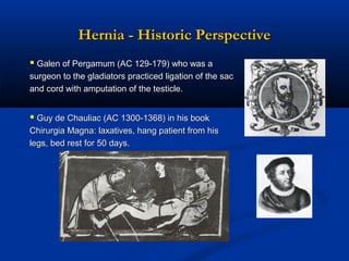 Hernia - Historic Perspective
 Galen of Pergamum (AC 129-179) who was a
surgeon to the gladiators practiced ligation of the sac
and cord with amputation of the testicle.

 Guy de Chauliac (AC 1300-1368) in his book
Chirurgia Magna: laxatives, hang patient from his
legs, bed rest for 50 days.

 